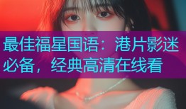 最佳福星国语:港片影迷必备,经典高清在线看