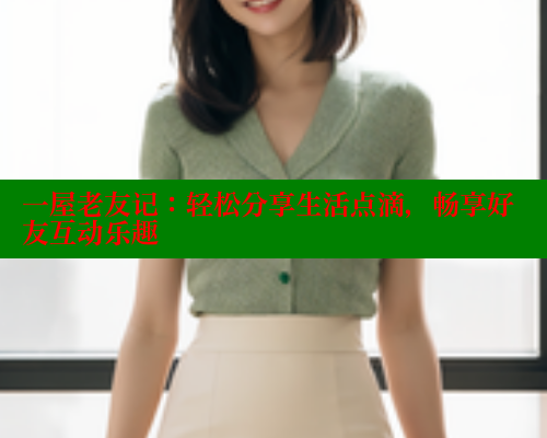 一屋老友记:轻松分享生活点滴,畅享好友互动乐趣 一屋老友记:轻松分享生活点滴,畅享好友互动乐趣