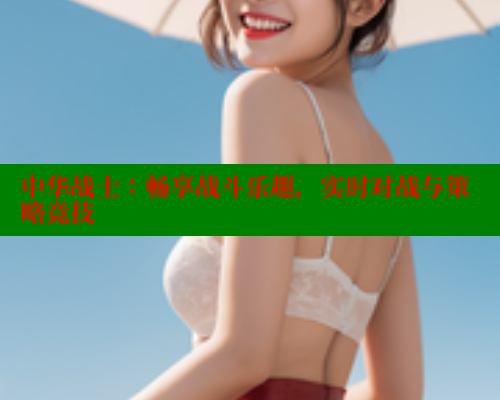 中华战士:畅享战斗乐趣,实时对战与策略竞技 中华战士:畅享战斗乐趣,实时对战与策略竞技