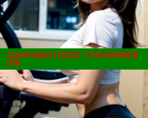 北海海角路社区医院第三针疫苗接种服务详解 北海海角路社区医院第三针疫苗接种服务详解