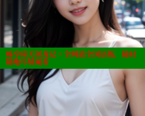 畅享倚天屠龙记:全网最全国语版,随时随地尽情观看 畅享倚天屠龙记:全网最全国语版,随时随地尽情观看