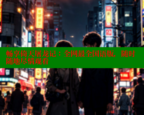 畅享倚天屠龙记:全网最全国语版,随时随地尽情观看 畅享倚天屠龙记:全网最全国语版,随时随地尽情观看