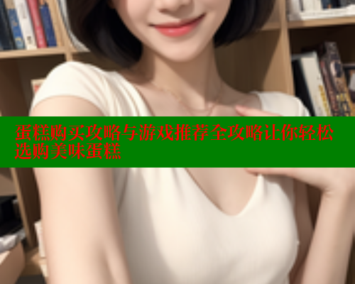 蛋糕购买攻略与游戏推荐全攻略让你轻松选购美味蛋糕 蛋糕购买攻略与游戏推荐全攻略让你轻松选购美味蛋糕
