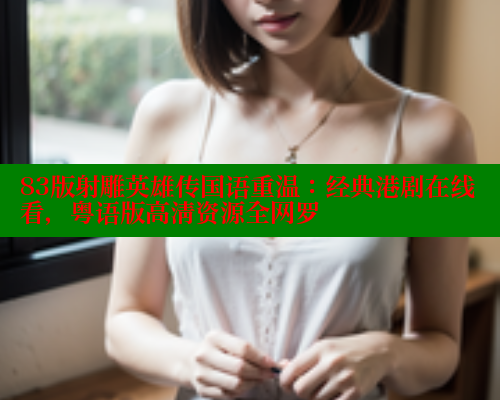 83版射雕英雄传国语重温:经典港剧在线看,粤语版高清资源全网罗