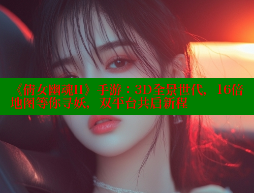 《倩女幽魂II》手游:3D全景世代,16倍地图等你寻妖,双平台共启新程