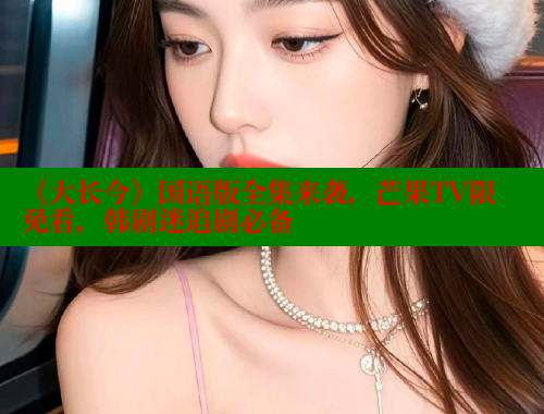 《大长今》国语版全集来袭,芒果TV限免看,韩剧迷追剧必备