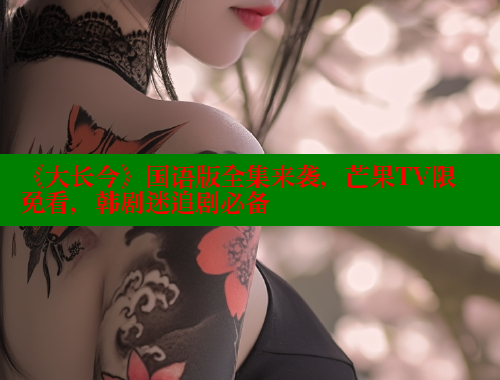 《大长今》国语版全集来袭,芒果TV限免看,韩剧迷追剧必备 《大长今》国语版全集来袭,芒果TV限免看,韩剧迷追剧必备