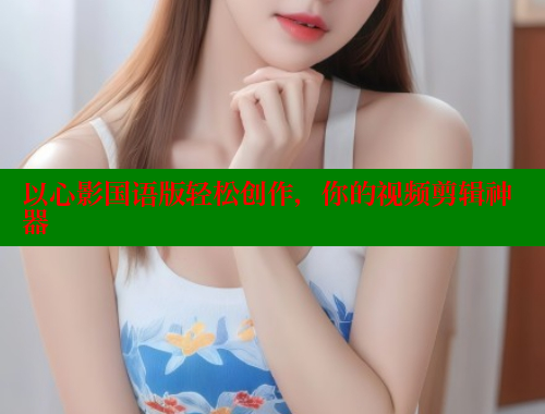 以心影国语版轻松创作,你的视频剪辑神器 以心影国语版轻松创作,你的视频剪辑神器