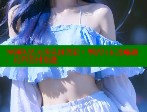 冲锋队怒火街头国语版:粤语片在线嗨翻,经典港剧速递 冲锋队怒火街头国语版:粤语片在线嗨翻,经典港剧速递