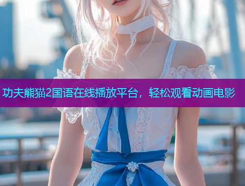 功夫熊猫2国语在线播放平台,轻松观看动画电影 功夫熊猫2国语在线播放平台,轻松观看动画电影