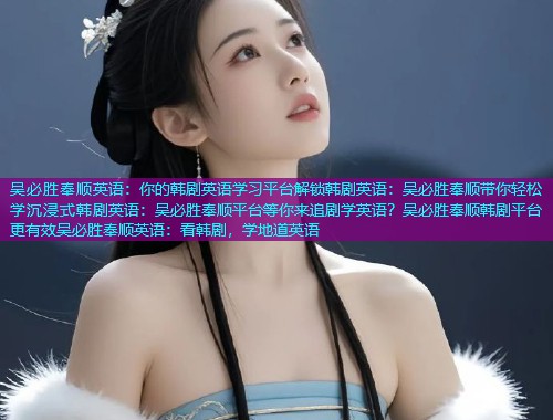 吴必胜奉顺英语:你的韩剧英语学习平台解锁韩剧英语:吴必胜奉顺带你轻松学沉浸式韩剧英语:吴必胜奉顺平台等你来追剧学英语?吴必胜奉顺韩剧平台更有效吴必胜奉顺英语:看韩剧,学地道英语 吴必胜奉顺英语:你的韩剧英语学习平台解锁韩剧英语:吴必胜奉顺带你轻松学沉浸式韩剧英语:吴必胜奉顺平台等你来追剧学英语?吴必胜奉顺韩剧平台更有效吴必胜奉顺英语:看韩剧,学地道英语