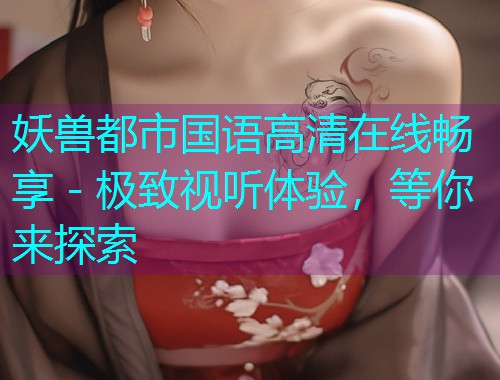妖兽都市国语高清在线畅享 - 极致视听体验,等你来探索 妖兽都市国语高清在线畅享 - 极致视听体验,等你来探索