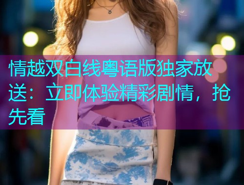 情越双白线粤语版独家放送:立即体验精彩剧情,抢先看 情越双白线粤语版独家放送:立即体验精彩剧情,抢先看