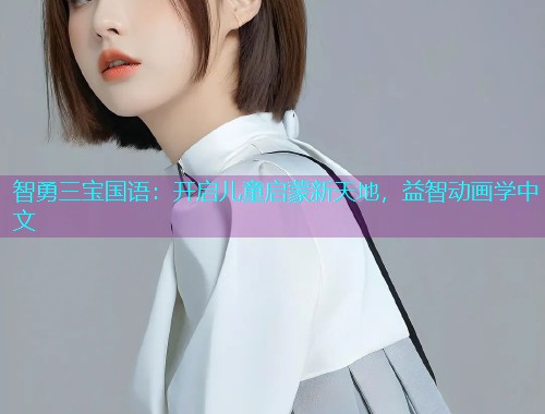 智勇三宝国语:开启儿童启蒙新天地,益智动画学中文 智勇三宝国语:开启儿童启蒙新天地,益智动画学中文