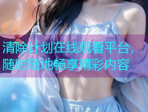 清除计划在线观看平台,随时随地畅享精彩内容 清除计划在线观看平台,随时随地畅享精彩内容
