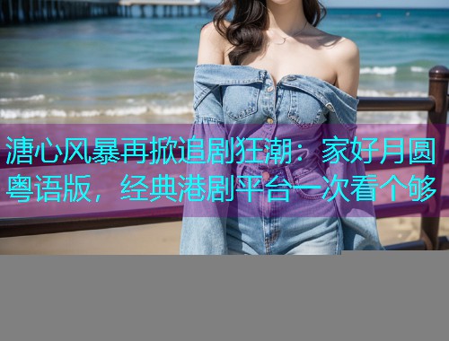 溏心风暴再掀追剧狂潮:家好月圆粤语版,经典港剧平台一次看个够 溏心风暴再掀追剧狂潮:家好月圆粤语版,经典港剧平台一次看个够